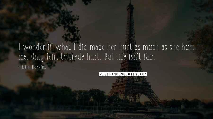 Ellen Hopkins Quotes: I wonder if what I did made her hurt as much as she hurt me. Only fair, to trade hurt. But life isn't fair.