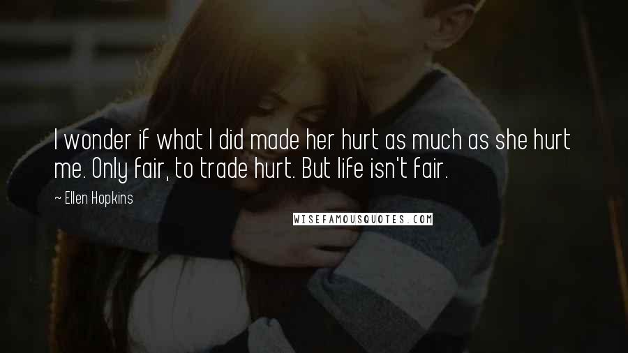 Ellen Hopkins Quotes: I wonder if what I did made her hurt as much as she hurt me. Only fair, to trade hurt. But life isn't fair.