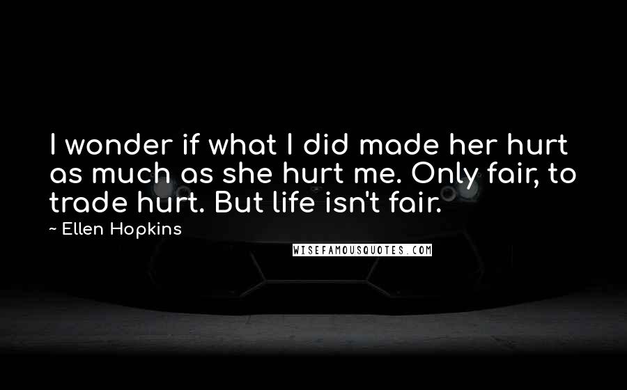 Ellen Hopkins Quotes: I wonder if what I did made her hurt as much as she hurt me. Only fair, to trade hurt. But life isn't fair.