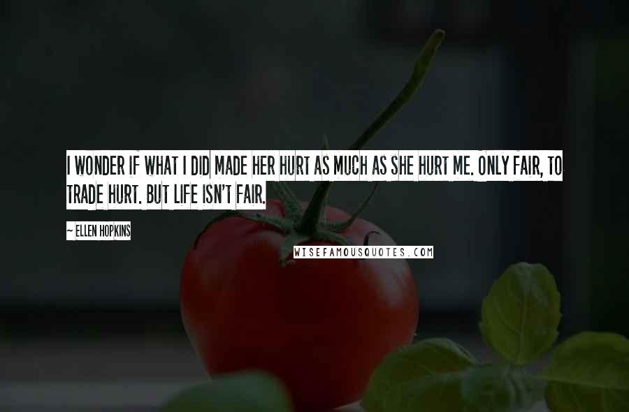 Ellen Hopkins Quotes: I wonder if what I did made her hurt as much as she hurt me. Only fair, to trade hurt. But life isn't fair.