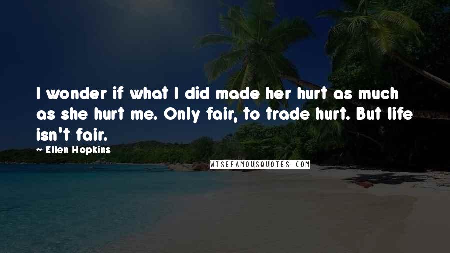 Ellen Hopkins Quotes: I wonder if what I did made her hurt as much as she hurt me. Only fair, to trade hurt. But life isn't fair.