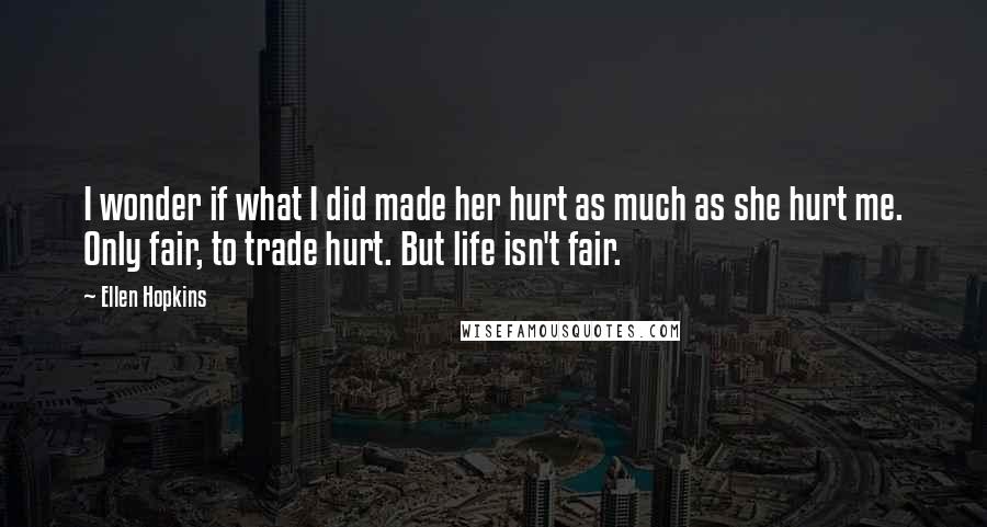 Ellen Hopkins Quotes: I wonder if what I did made her hurt as much as she hurt me. Only fair, to trade hurt. But life isn't fair.