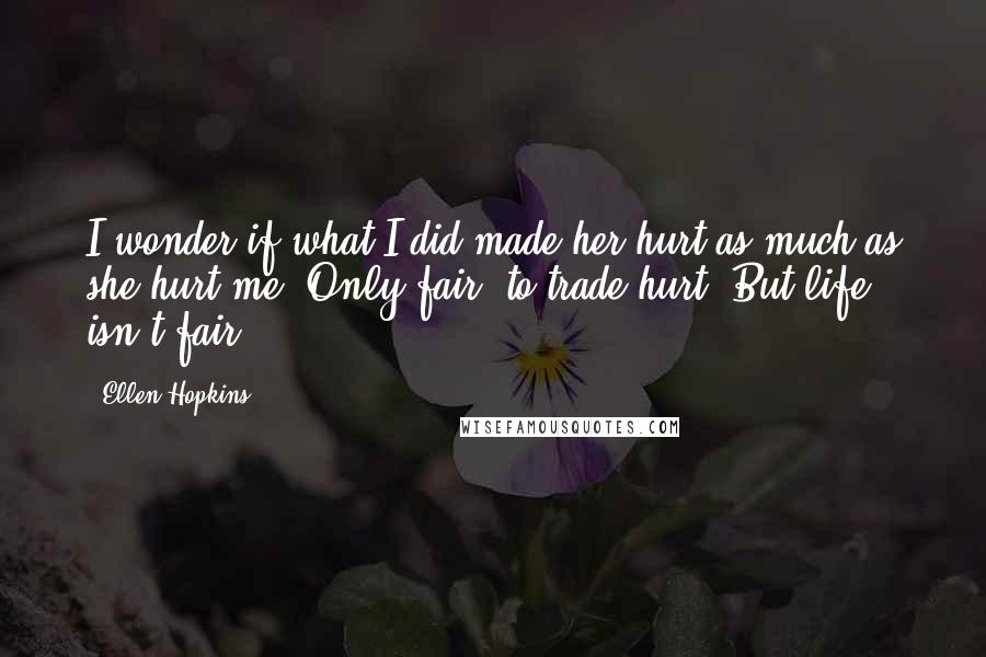 Ellen Hopkins Quotes: I wonder if what I did made her hurt as much as she hurt me. Only fair, to trade hurt. But life isn't fair.