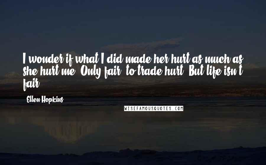 Ellen Hopkins Quotes: I wonder if what I did made her hurt as much as she hurt me. Only fair, to trade hurt. But life isn't fair.