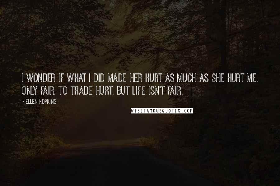 Ellen Hopkins Quotes: I wonder if what I did made her hurt as much as she hurt me. Only fair, to trade hurt. But life isn't fair.