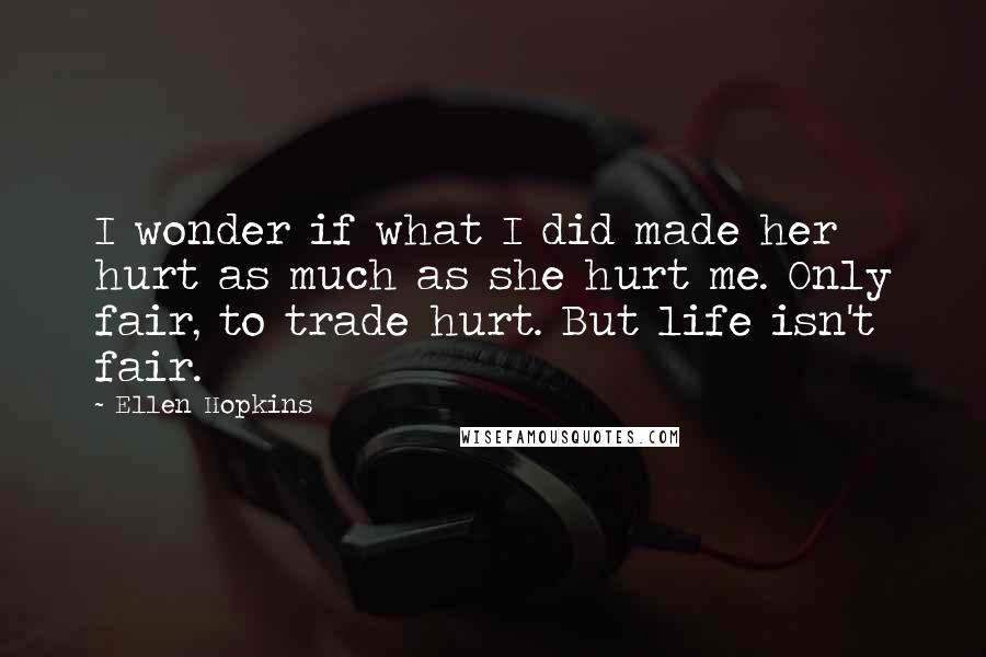 Ellen Hopkins Quotes: I wonder if what I did made her hurt as much as she hurt me. Only fair, to trade hurt. But life isn't fair.