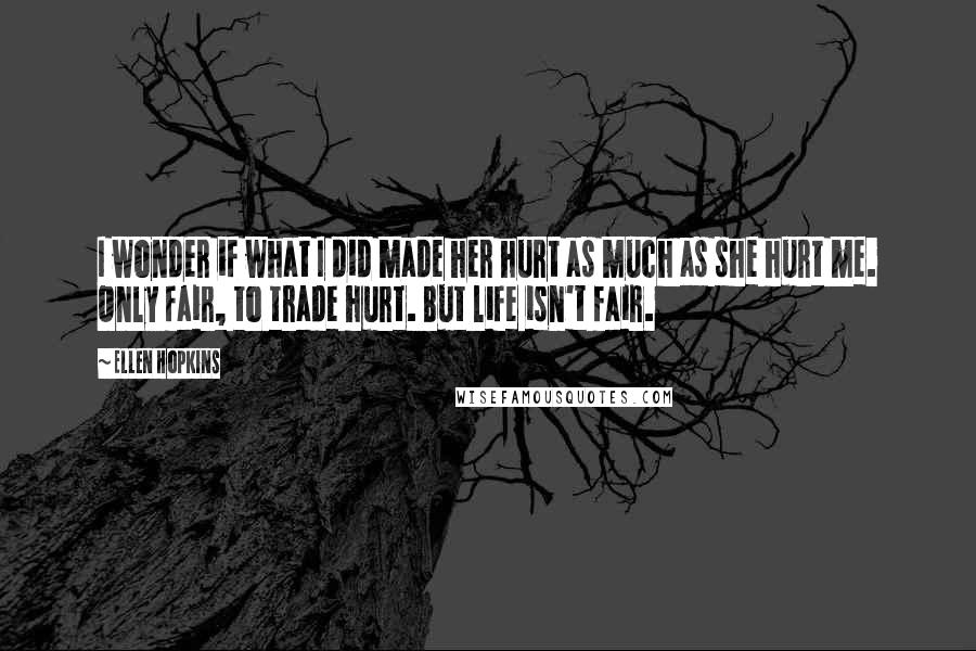 Ellen Hopkins Quotes: I wonder if what I did made her hurt as much as she hurt me. Only fair, to trade hurt. But life isn't fair.