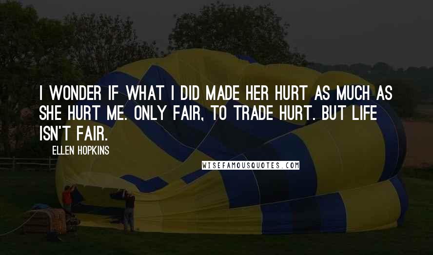 Ellen Hopkins Quotes: I wonder if what I did made her hurt as much as she hurt me. Only fair, to trade hurt. But life isn't fair.