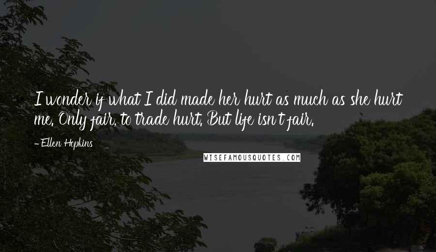 Ellen Hopkins Quotes: I wonder if what I did made her hurt as much as she hurt me. Only fair, to trade hurt. But life isn't fair.