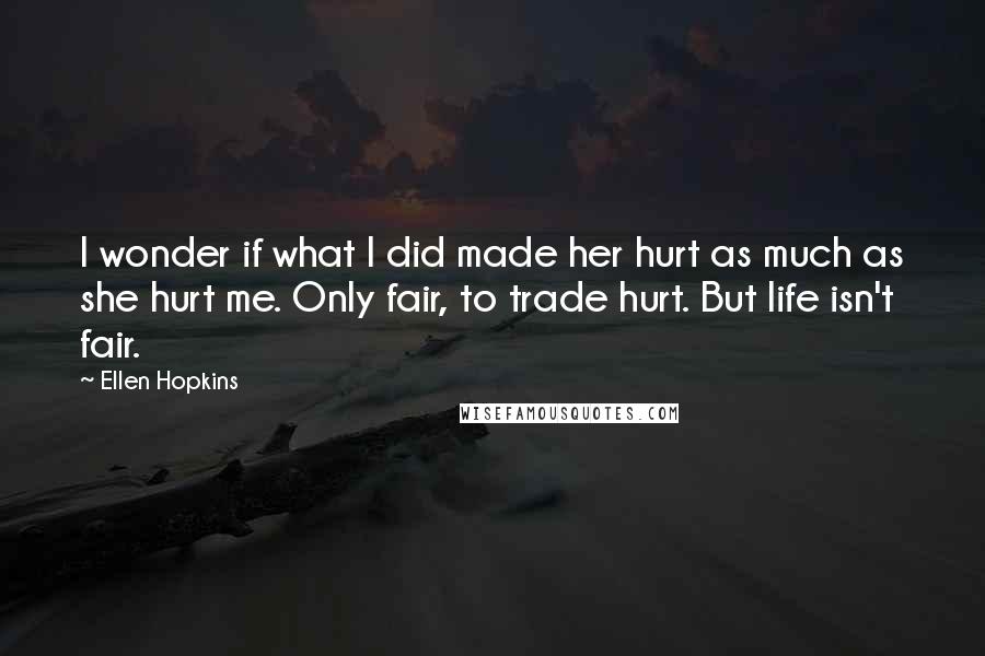 Ellen Hopkins Quotes: I wonder if what I did made her hurt as much as she hurt me. Only fair, to trade hurt. But life isn't fair.