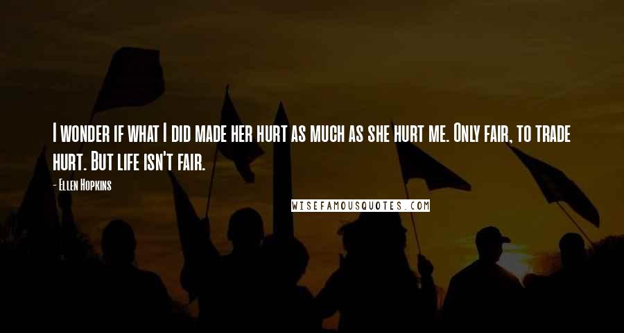 Ellen Hopkins Quotes: I wonder if what I did made her hurt as much as she hurt me. Only fair, to trade hurt. But life isn't fair.