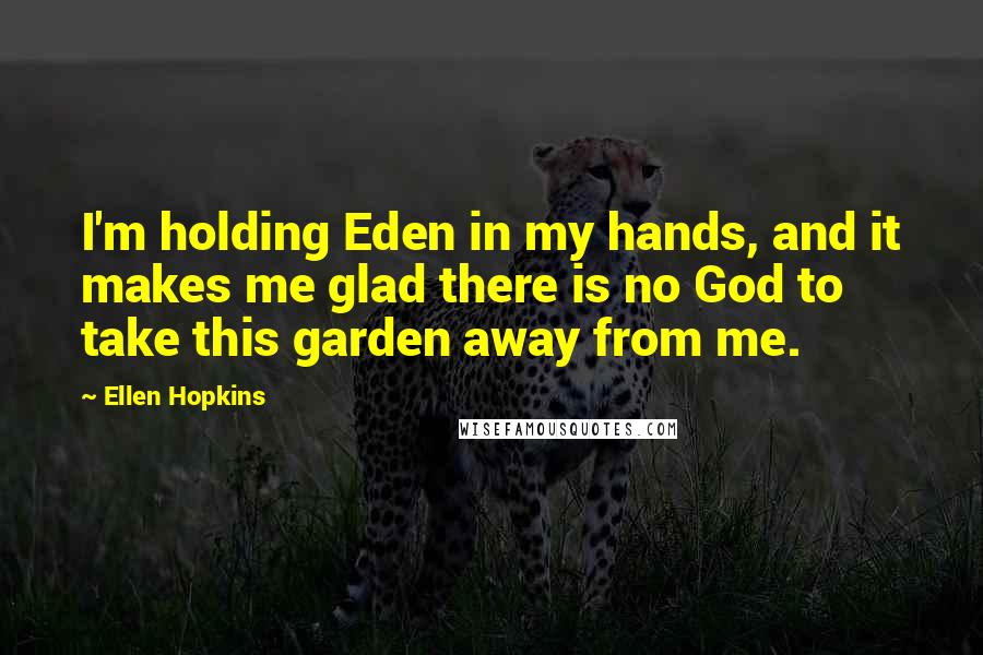 Ellen Hopkins Quotes: I'm holding Eden in my hands, and it makes me glad there is no God to take this garden away from me.