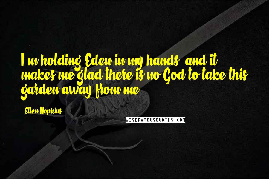 Ellen Hopkins Quotes: I'm holding Eden in my hands, and it makes me glad there is no God to take this garden away from me.
