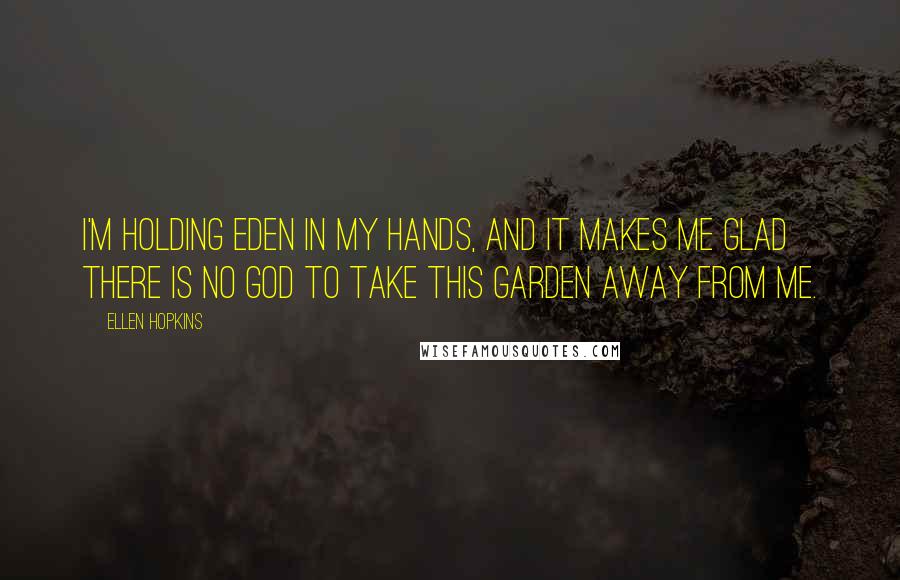 Ellen Hopkins Quotes: I'm holding Eden in my hands, and it makes me glad there is no God to take this garden away from me.