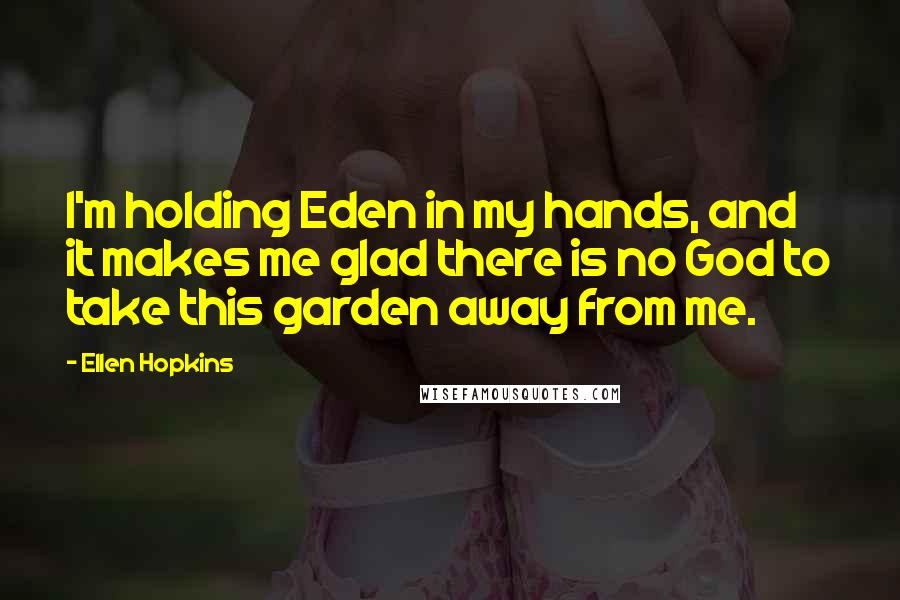 Ellen Hopkins Quotes: I'm holding Eden in my hands, and it makes me glad there is no God to take this garden away from me.