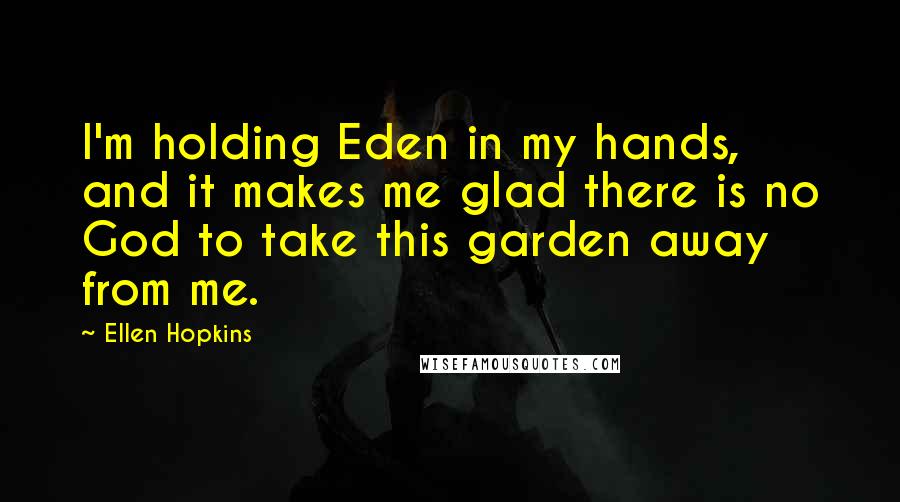 Ellen Hopkins Quotes: I'm holding Eden in my hands, and it makes me glad there is no God to take this garden away from me.