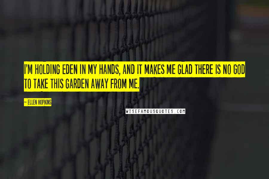 Ellen Hopkins Quotes: I'm holding Eden in my hands, and it makes me glad there is no God to take this garden away from me.