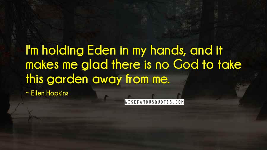 Ellen Hopkins Quotes: I'm holding Eden in my hands, and it makes me glad there is no God to take this garden away from me.