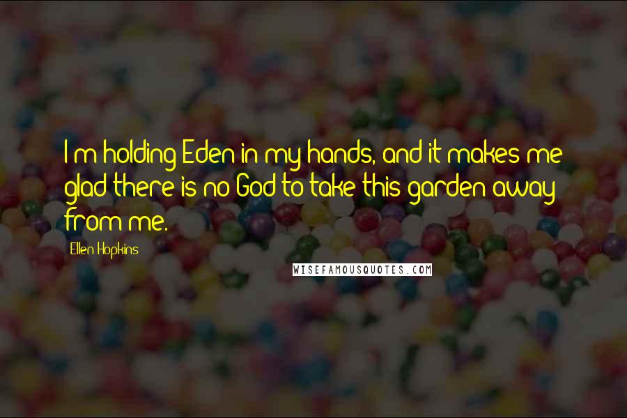 Ellen Hopkins Quotes: I'm holding Eden in my hands, and it makes me glad there is no God to take this garden away from me.