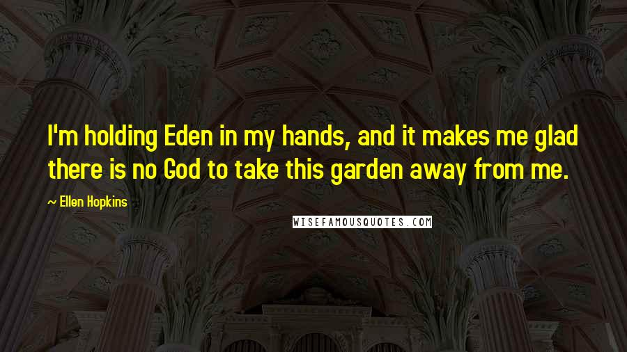 Ellen Hopkins Quotes: I'm holding Eden in my hands, and it makes me glad there is no God to take this garden away from me.