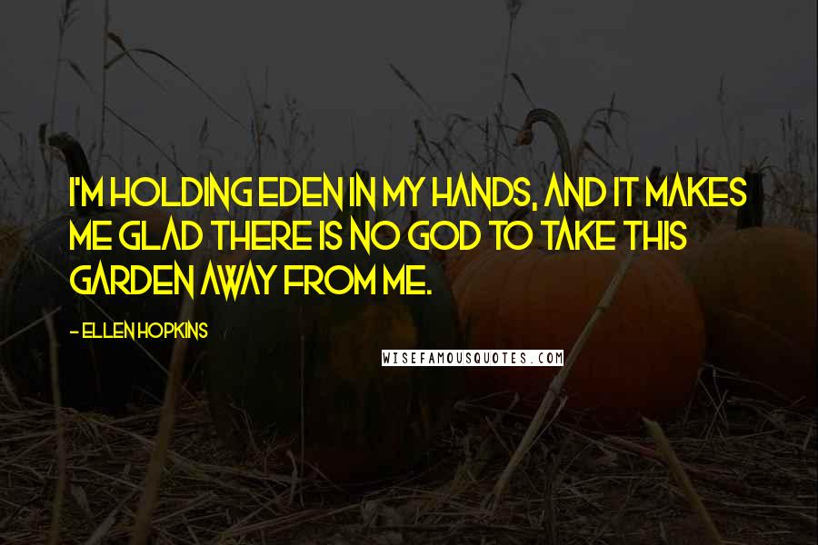Ellen Hopkins Quotes: I'm holding Eden in my hands, and it makes me glad there is no God to take this garden away from me.