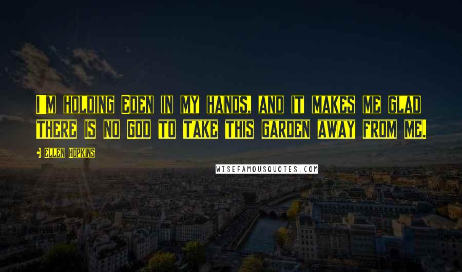 Ellen Hopkins Quotes: I'm holding Eden in my hands, and it makes me glad there is no God to take this garden away from me.