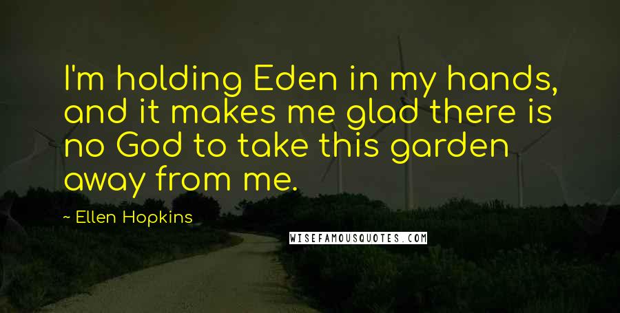 Ellen Hopkins Quotes: I'm holding Eden in my hands, and it makes me glad there is no God to take this garden away from me.