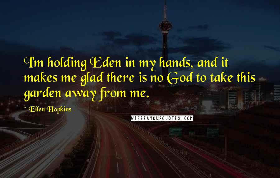 Ellen Hopkins Quotes: I'm holding Eden in my hands, and it makes me glad there is no God to take this garden away from me.