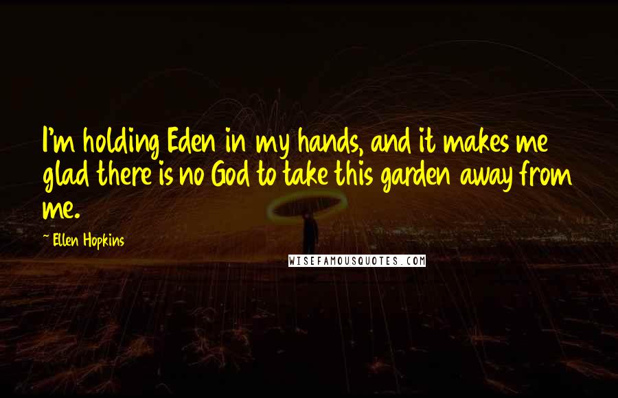 Ellen Hopkins Quotes: I'm holding Eden in my hands, and it makes me glad there is no God to take this garden away from me.
