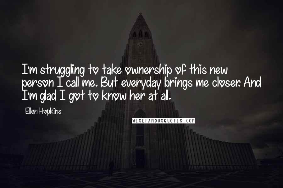 Ellen Hopkins Quotes: I'm struggling to take ownership of this new person I call me. But everyday brings me closer. And I'm glad I got to know her at all.