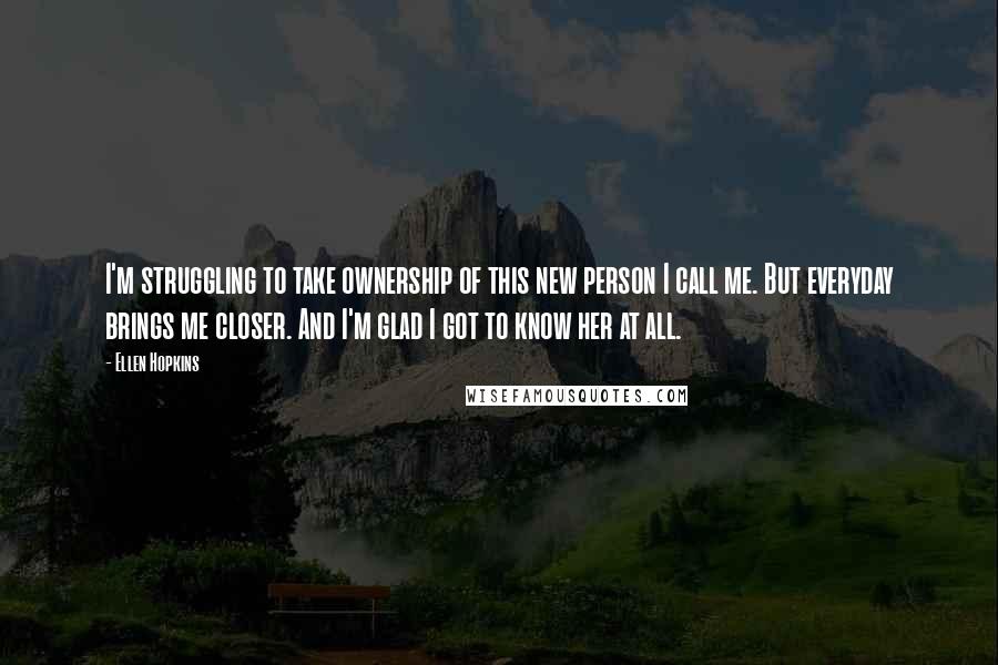 Ellen Hopkins Quotes: I'm struggling to take ownership of this new person I call me. But everyday brings me closer. And I'm glad I got to know her at all.