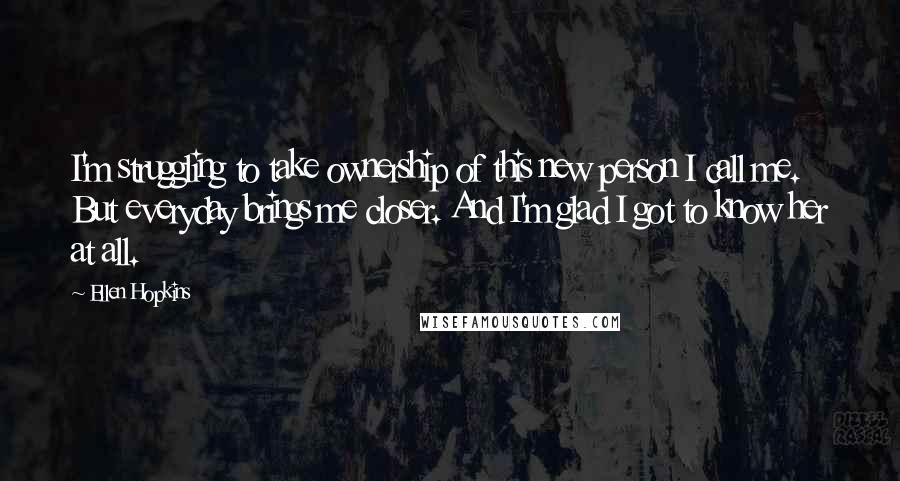 Ellen Hopkins Quotes: I'm struggling to take ownership of this new person I call me. But everyday brings me closer. And I'm glad I got to know her at all.
