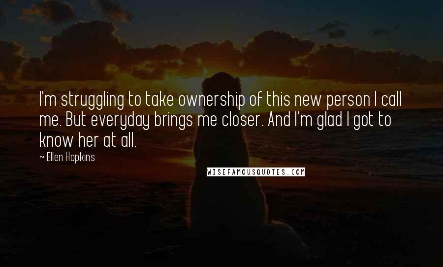 Ellen Hopkins Quotes: I'm struggling to take ownership of this new person I call me. But everyday brings me closer. And I'm glad I got to know her at all.