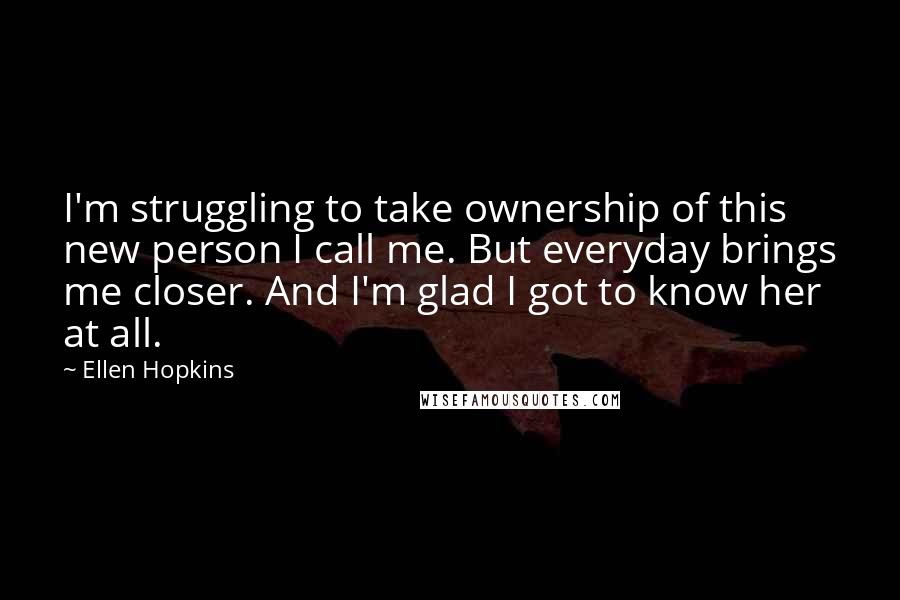Ellen Hopkins Quotes: I'm struggling to take ownership of this new person I call me. But everyday brings me closer. And I'm glad I got to know her at all.
