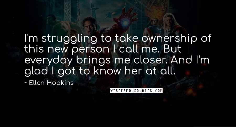 Ellen Hopkins Quotes: I'm struggling to take ownership of this new person I call me. But everyday brings me closer. And I'm glad I got to know her at all.