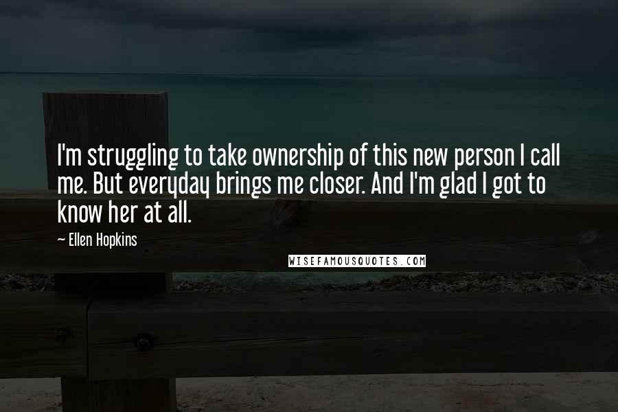 Ellen Hopkins Quotes: I'm struggling to take ownership of this new person I call me. But everyday brings me closer. And I'm glad I got to know her at all.
