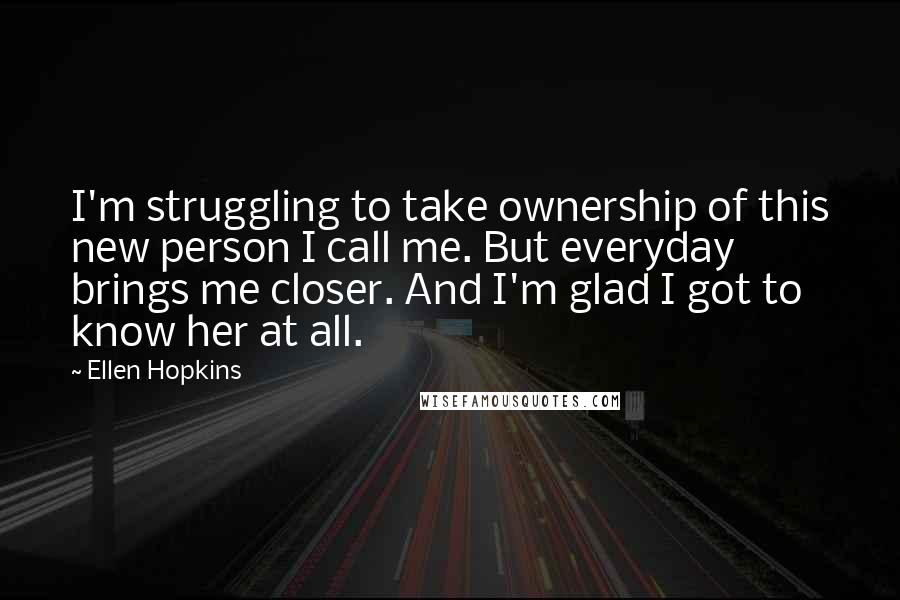 Ellen Hopkins Quotes: I'm struggling to take ownership of this new person I call me. But everyday brings me closer. And I'm glad I got to know her at all.