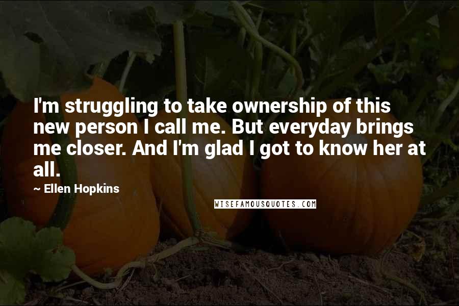 Ellen Hopkins Quotes: I'm struggling to take ownership of this new person I call me. But everyday brings me closer. And I'm glad I got to know her at all.