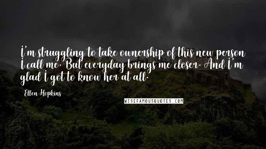 Ellen Hopkins Quotes: I'm struggling to take ownership of this new person I call me. But everyday brings me closer. And I'm glad I got to know her at all.