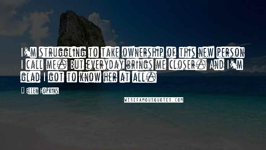 Ellen Hopkins Quotes: I'm struggling to take ownership of this new person I call me. But everyday brings me closer. And I'm glad I got to know her at all.