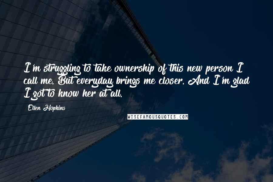Ellen Hopkins Quotes: I'm struggling to take ownership of this new person I call me. But everyday brings me closer. And I'm glad I got to know her at all.