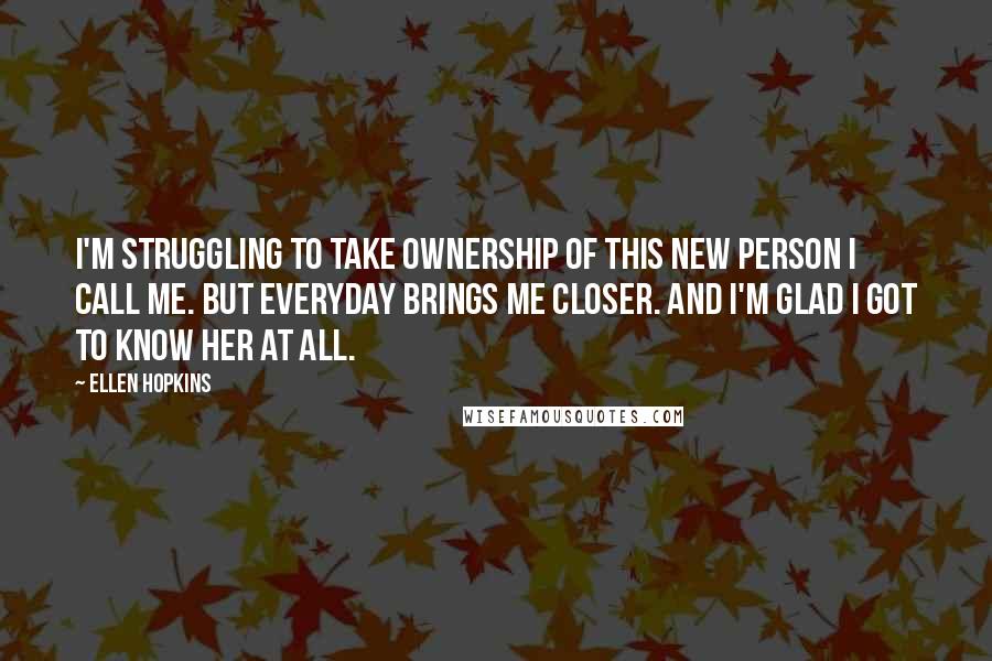 Ellen Hopkins Quotes: I'm struggling to take ownership of this new person I call me. But everyday brings me closer. And I'm glad I got to know her at all.