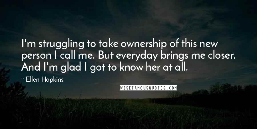 Ellen Hopkins Quotes: I'm struggling to take ownership of this new person I call me. But everyday brings me closer. And I'm glad I got to know her at all.