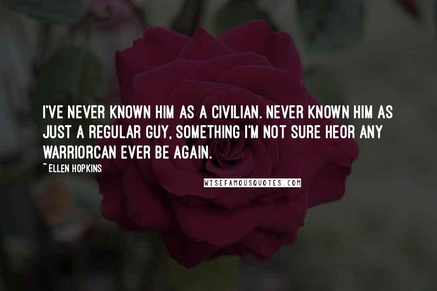 Ellen Hopkins Quotes: I've never known him as a civilian. Never known him as just a regular guy, something I'm not sure heor any warriorcan ever be again.