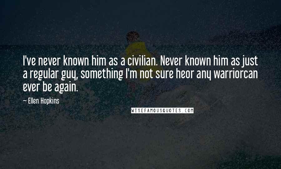 Ellen Hopkins Quotes: I've never known him as a civilian. Never known him as just a regular guy, something I'm not sure heor any warriorcan ever be again.