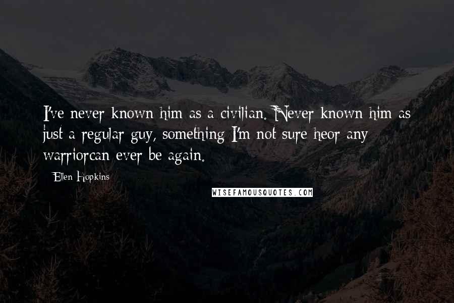 Ellen Hopkins Quotes: I've never known him as a civilian. Never known him as just a regular guy, something I'm not sure heor any warriorcan ever be again.