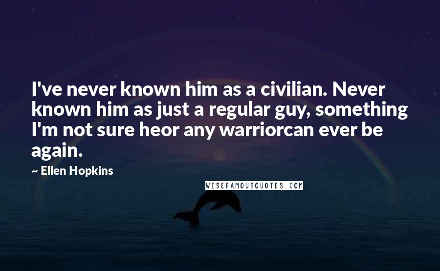 Ellen Hopkins Quotes: I've never known him as a civilian. Never known him as just a regular guy, something I'm not sure heor any warriorcan ever be again.