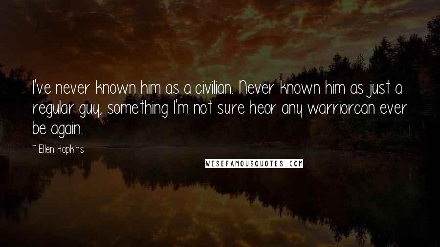 Ellen Hopkins Quotes: I've never known him as a civilian. Never known him as just a regular guy, something I'm not sure heor any warriorcan ever be again.