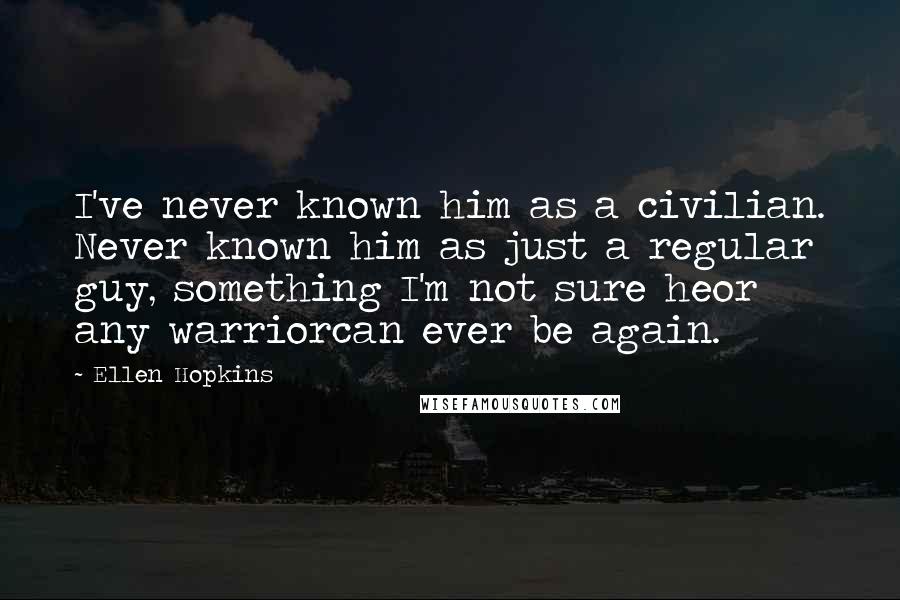 Ellen Hopkins Quotes: I've never known him as a civilian. Never known him as just a regular guy, something I'm not sure heor any warriorcan ever be again.