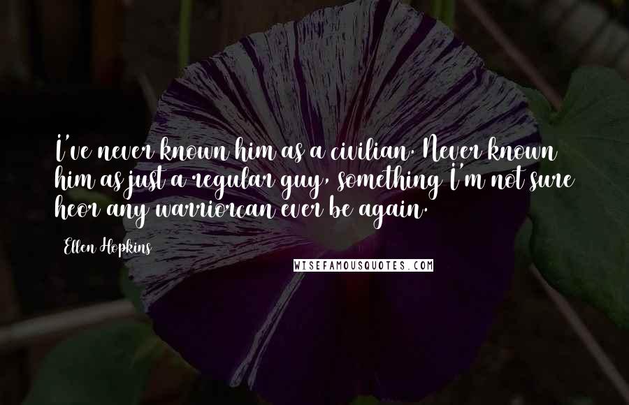 Ellen Hopkins Quotes: I've never known him as a civilian. Never known him as just a regular guy, something I'm not sure heor any warriorcan ever be again.